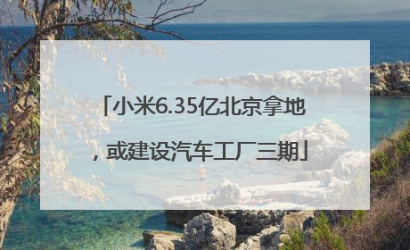 小米6.35亿北京拿地，或建设汽车工厂三期
