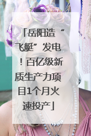 岳阳造“飞艇”发电！百亿级新质生产力项目1个月火速投产