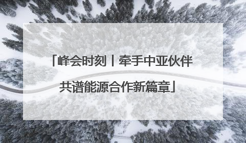 峰会时刻丨牵手中亚伙伴 共谱能源合作新篇章