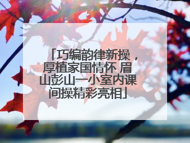 巧编韵律新操，厚植家国情怀 眉山彭山一小室内课间操精彩亮相