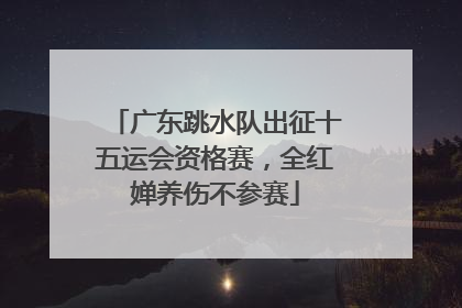 广东跳水队出征十五运会资格赛，全红婵养伤不参赛