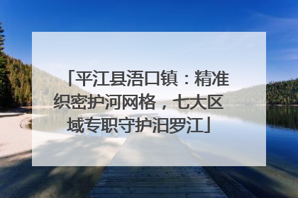 平江县浯口镇：精准织密护河网格，七大区域专职守护汨罗江