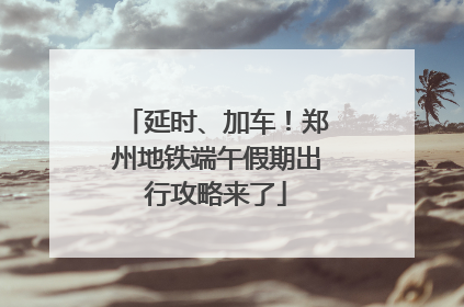 延时、加车！郑州地铁端午假期出行攻略来了