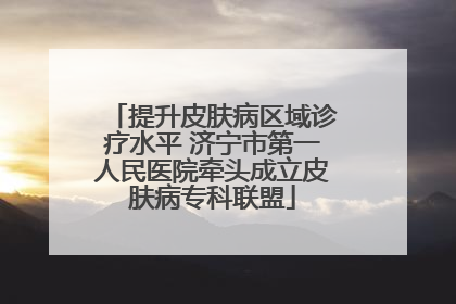 提升皮肤病区域诊疗水平 济宁市第一人民医院牵头成立皮肤病专科联盟