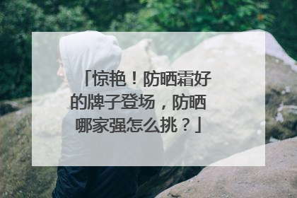 惊艳！防晒霜好的牌子登场，防晒哪家强怎么挑？