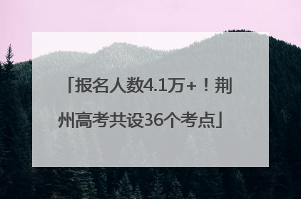 报名人数4.1万+！荆州高考共设36个考点