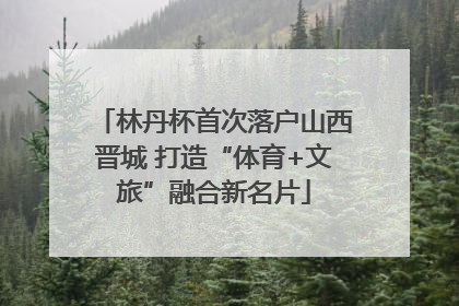 林丹杯首次落户山西晋城 打造“体育+文旅”融合新名片