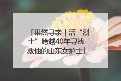 果然寻亲｜活“烈士”跨越40年寻找救他的山东女护士