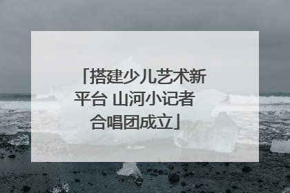 搭建少儿艺术新平台 山河小记者合唱团成立
