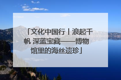 文化中国行丨浪起千帆 深蓝宝藏——博物馆里的海丝遗珍
