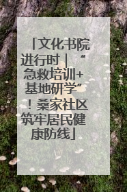 文化书院进行时｜“急救培训+基地研学”！桑家社区筑牢居民健康防线