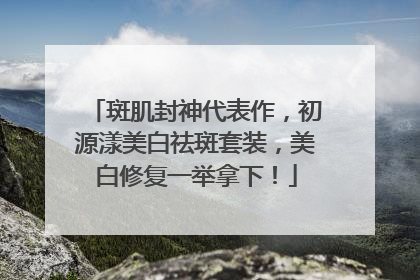 斑肌封神代表作，初源漾美白祛斑套装，美白修复一举拿下！