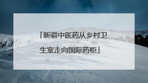 新疆中医药从乡村卫生室走向国际药柜
