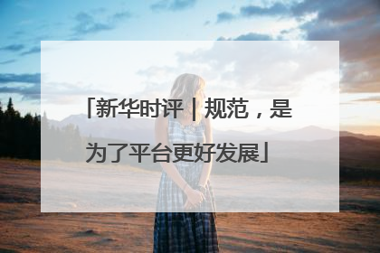 新华时评｜规范，是为了平台更好发展