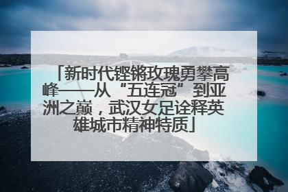 新时代铿锵玫瑰勇攀高峰——从“五连冠”到亚洲之巅，武汉女足诠释英雄城市精神特质