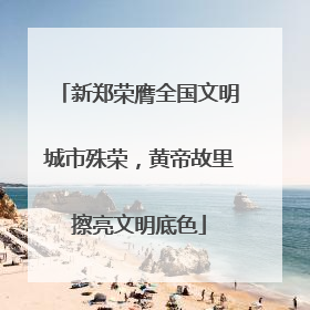 新郑荣膺全国文明城市殊荣，黄帝故里擦亮文明底色