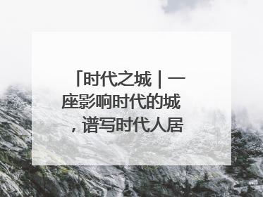时代之城｜一座影响时代的城，谱写时代人居的时代答案