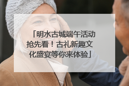 明水古城端午活动抢先看！古礼新趣文化盛宴等你来体验