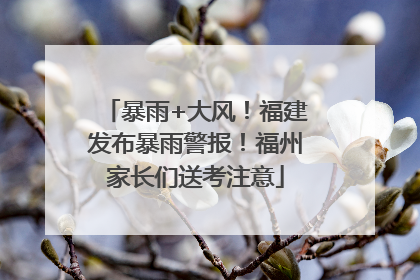 暴雨+大风！福建发布暴雨警报！福州家长们送考注意