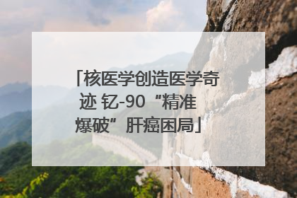 核医学创造医学奇迹 钇-90“精准爆破”肝癌困局