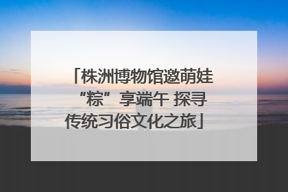 株洲博物馆邀萌娃“粽”享端午 探寻传统习俗文化之旅