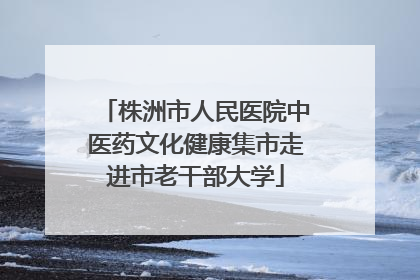 株洲市人民医院中医药文化健康集市走进市老干部大学