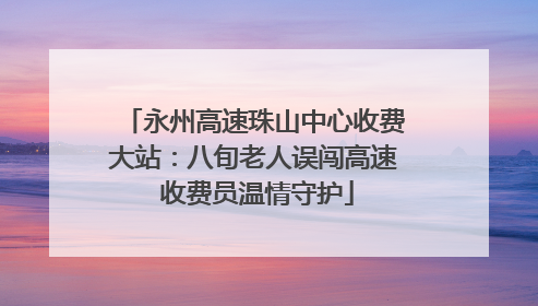 永州高速珠山中心收费大站：八旬老人误闯高速 收费员温情守护