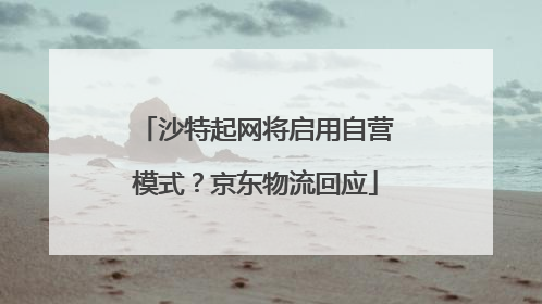 沙特起网将启用自营模式？京东物流回应