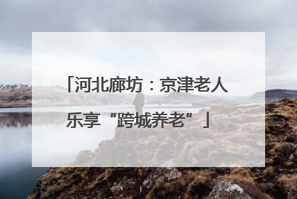 河北廊坊：京津老人乐享“跨城养老”