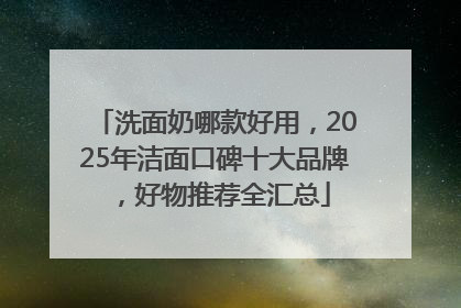 洗面奶哪款好用，2025年洁面口碑十大品牌，好物推荐全汇总