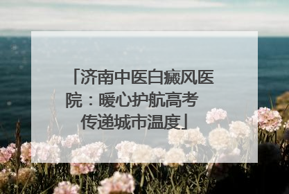 济南中医白癜风医院：暖心护航高考 传递城市温度