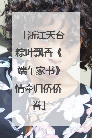 浙江天台粽叶飘香《端午家书》情牵归侨侨眷