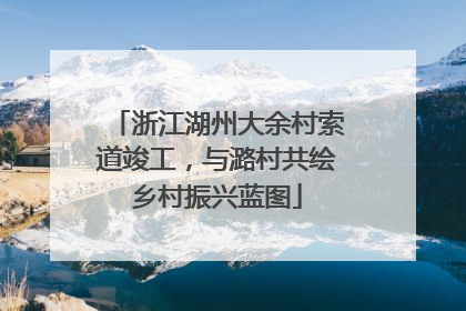 浙江湖州大余村索道竣工，与潞村共绘乡村振兴蓝图