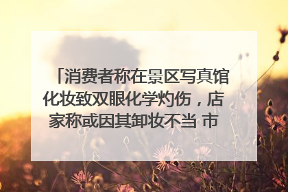 消费者称在景区写真馆化妆致双眼化学灼伤，店家称或因其卸妆不当 市场监管部门介入