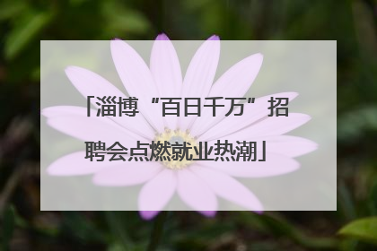 淄博“百日千万”招聘会点燃就业热潮