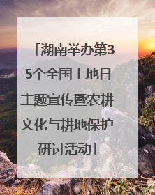 湖南举办第35个全国土地日主题宣传暨农耕文化与耕地保护研讨活动