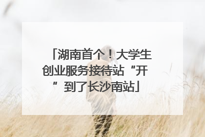 湖南首个！大学生创业服务接待站“开”到了长沙南站