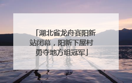 湖北省龙舟赛阳新站闭幕，阳新下屋村勇夺地方组冠军