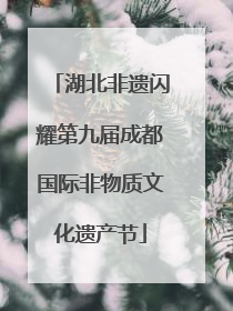 湖北非遗闪耀第九届成都国际非物质文化遗产节