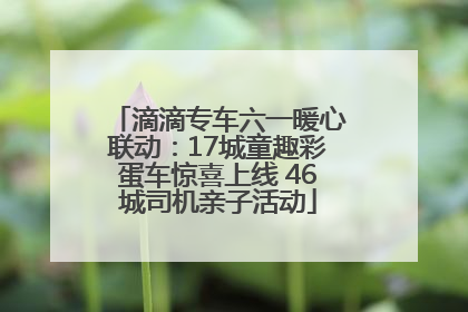 滴滴专车六一暖心联动：17城童趣彩蛋车惊喜上线 46城司机亲子活动