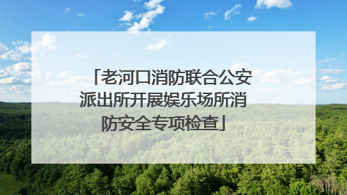 老河口消防联合公安派出所开展娱乐场所消防安全专项检查