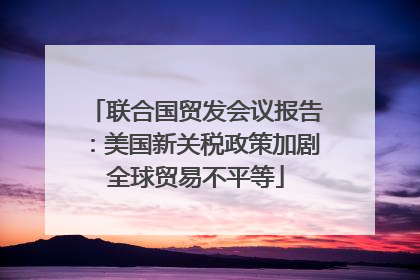 联合国贸发会议报告：美国新关税政策加剧全球贸易不平等