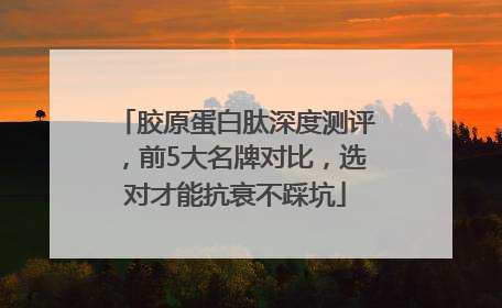 胶原蛋白肽深度测评，前5大名牌对比，选对才能抗衰不踩坑