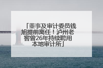 董事及审计委员钱旭提前离任！泸州老窖曾26年持续聘用本地审计所