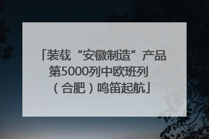 装载“安徽制造”产品 第5000列中欧班列（合肥）鸣笛起航