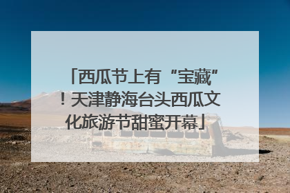 西瓜节上有“宝藏”！天津静海台头西瓜文化旅游节甜蜜开幕