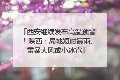 西安继续发布高温预警！陕西：局地短时暴雨、雷暴大风或小冰雹