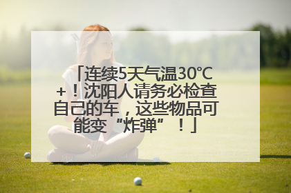 连续5天气温30℃+！沈阳人请务必检查自己的车，这些物品可能变“炸弹”！
