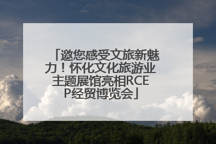 邀您感受文旅新魅力！怀化文化旅游业主题展馆亮相RCEP经贸博览会