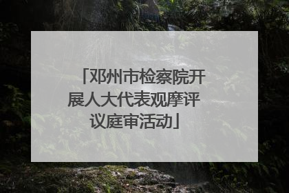 邓州市检察院开展人大代表观摩评议庭审活动
